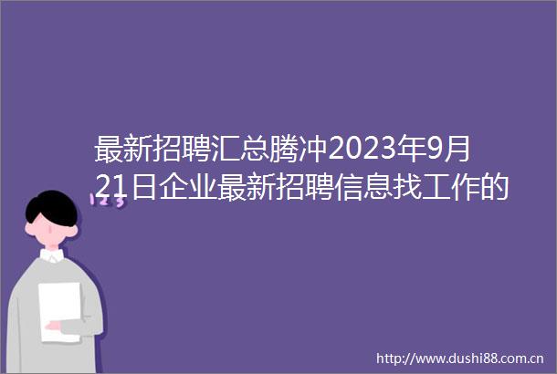 最新招聘汇总腾冲2023年9月21日企业最新招聘信息找工作的小伙伴速看超多职位供你选择
