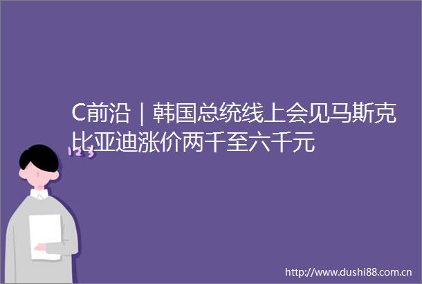 C前沿｜韩国总统线上会见马斯克比亚迪涨价两千至六千元