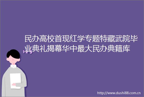 民办高校首现红学专题特藏武院毕业典礼揭幕华中最大民办典籍库
