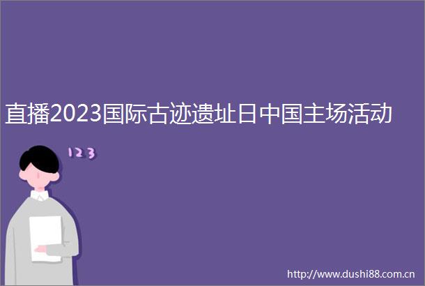 直播2023国际古迹遗址日主场活动