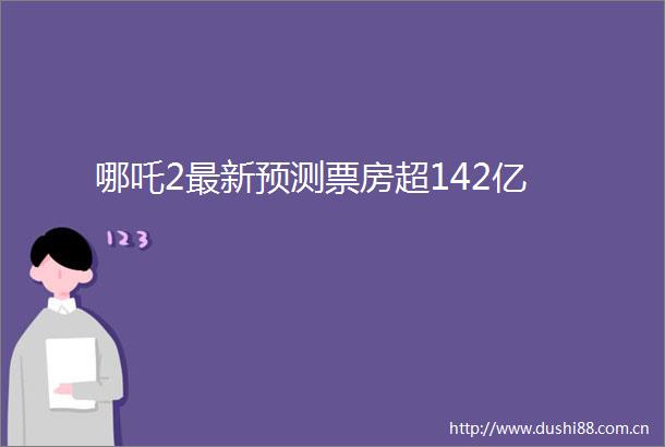 哪吒2最新预测票房超142亿