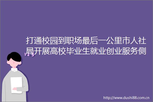打通校园到职场最后一公里市人社局开展高校毕业生就业创业服务侧记