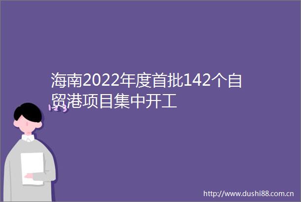 海南2022年度首批142个自贸港项目集中开工