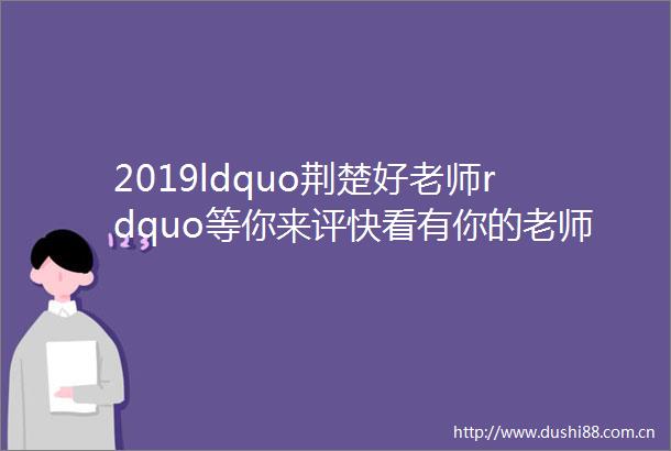 2019ldquo荆楚好老师rdquo等你来评快看有你的老师吗