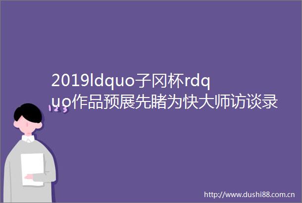 2019ldquo子冈杯rdquo作品预展先睹为快大师访谈录