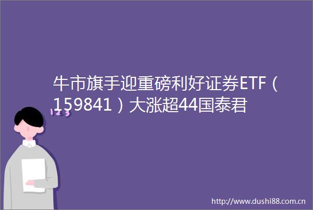 牛市旗手迎重磅利好证券ETF（159841）大涨超44国泰君安国际获批虚拟资产交易服务券商估值想象空间打开