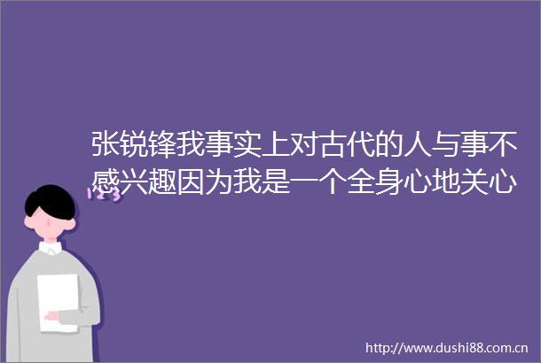张锐锋我事实上对古代的人与事不感兴趣因为我是一个全身心地关心现实生活的人纯粹新书