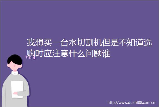我想买一台水切割机但是不知道选购时应注意什么问题谁