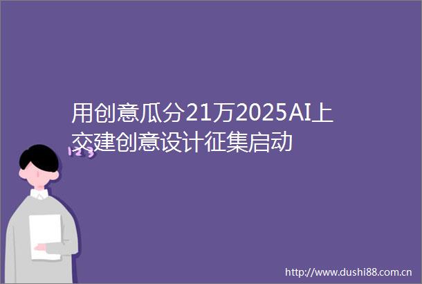用创意瓜分21万2025AI上交建创意设计征集启动