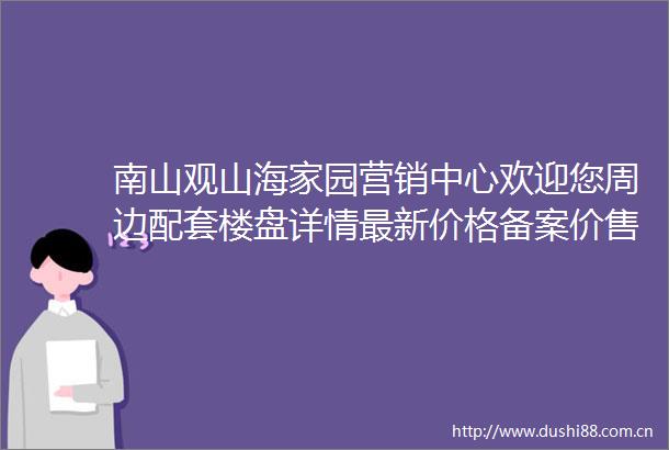南山观山海家园营销中心欢迎您周边配套楼盘详情最新价格备案价售楼处