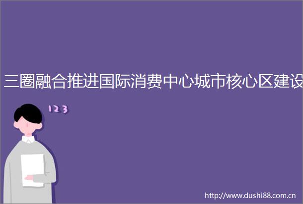 三圈融合推进国际消费中心城市核心区建设