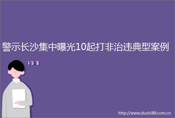 警示长沙集中10起打非治违典型案例