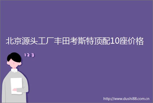 北京源头工厂丰田考斯特顶配10座价格