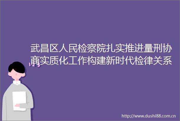 武昌区检察院扎实推进量刑协商实质化工作构建新时代检律关系