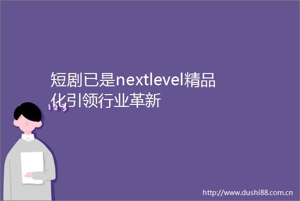 短剧已是nextlevel精品化引领行业革新