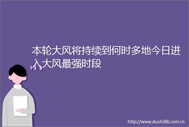 本轮大风将持续到何时多地今日进入大风最强时段