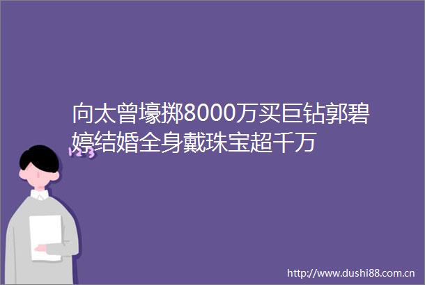 向太曾壕掷8000万买巨钻郭碧婷结婚全身戴珠宝超千万