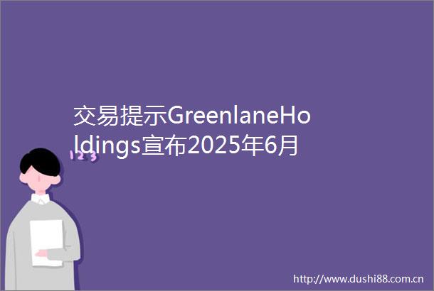 交易提示GreenlaneHoldings宣布2025年6月27日并股