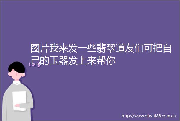 图片我来发一些翡翠道友们可把自己的玉器发上来帮你
