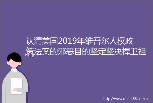 认清美国2019年维吾尔人权政策法案的目的坚定坚决捍卫祖国统一维护民族团结