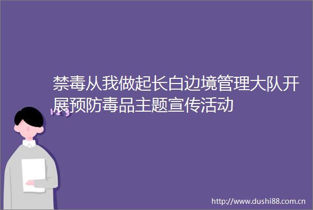 禁毒从我做起长白边境管理大队开展预防毒品主题宣传活动