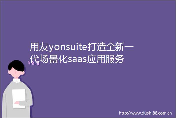 用友yonsuite打造全新一代场景化saas应用服务