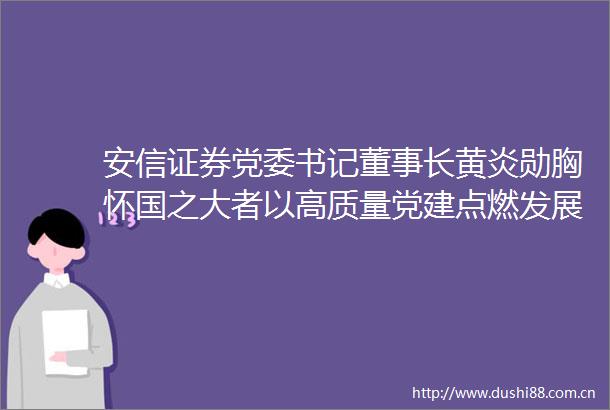 安信证券党委书记董事长黄炎勋胸怀国之大者以高质量党建点燃发展引擎
