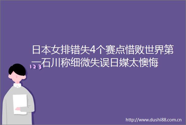女排错失4个赛点惜败世界第一石川称细微失误日媒太懊悔