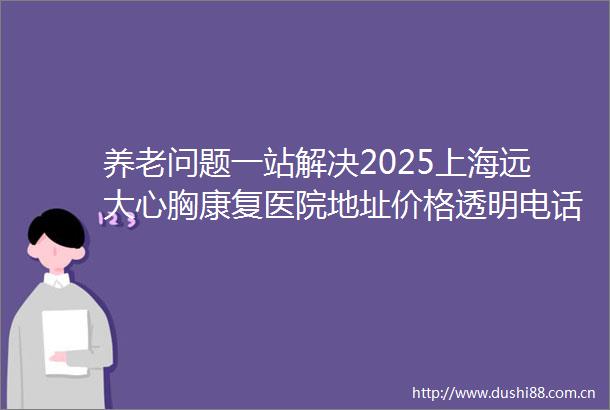 养老问题一站解决2025上海远大心胸康复医院地址价格透明电话公开