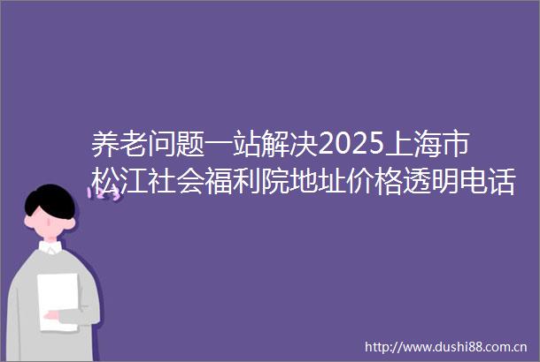 养老问题一站解决2025上海市松江社会福利院地址价格透明电话公开