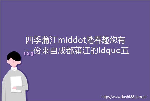 四季蒲江middot踏春趣您有一份来自成都蒲江的ldquo五一rdquo假期出游攻略请查收