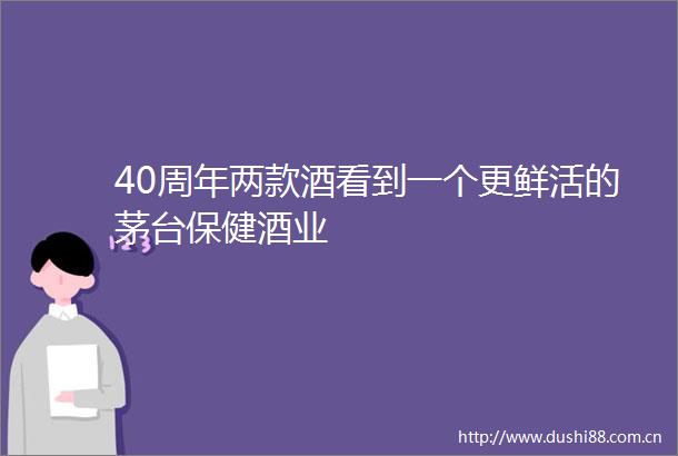 40周年两款酒看到一个更鲜活的茅台保健酒业
