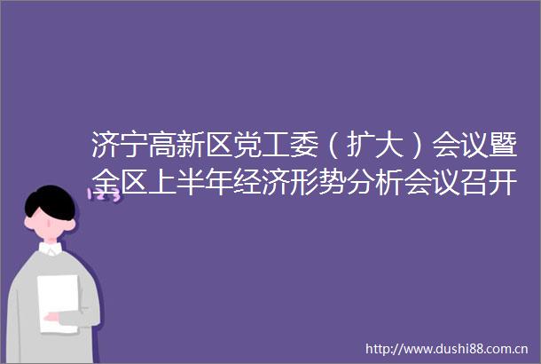 济宁高新区党工委（扩大）会议暨全区上半年经济形势分析会议召开