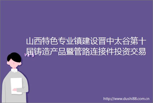 山西特色专业镇建设晋中太谷第十届铸造产品暨管路连接件投资交易博览会成果丰硕