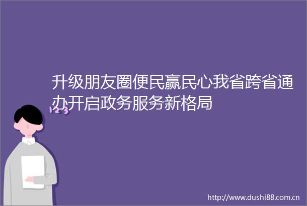 升级朋友圈便民赢民心我省跨省通办开启政务服务新格局