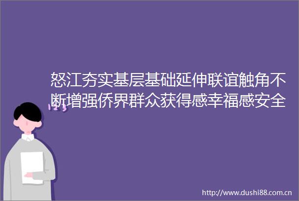怒江夯实基层基础延伸联谊触角不断增强侨界群众获得感幸福感安全感