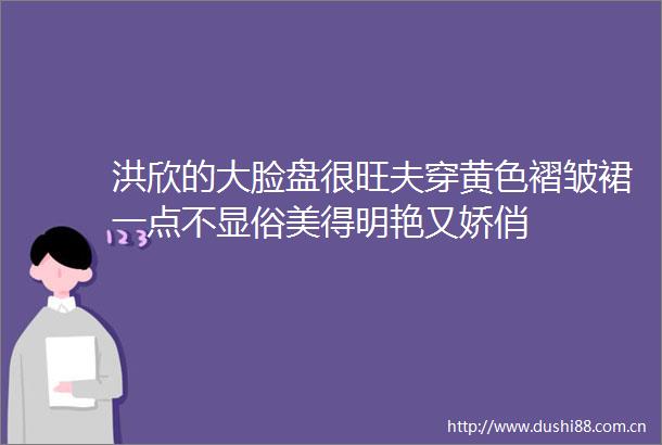 洪欣的大脸盘很旺夫穿黄色褶皱裙一点不显俗美得明艳又娇俏