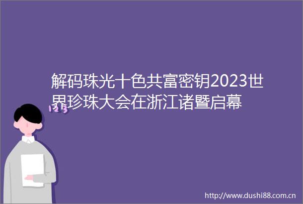 解码珠光十色共富密钥2023世界珍珠大会在浙江诸暨启幕