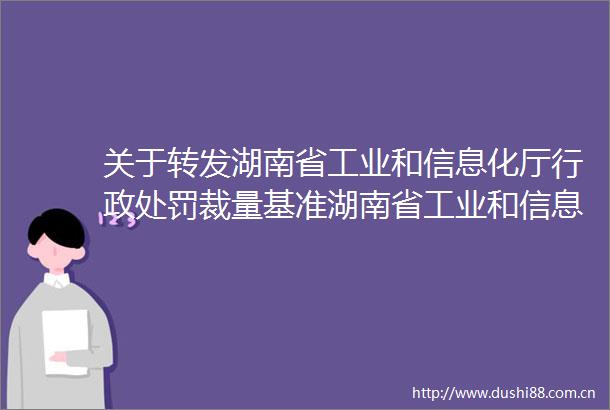 关于转发湖南省工业和信息化厅行政裁量基准湖南省工业和信息化厅免罚事项清单的通知