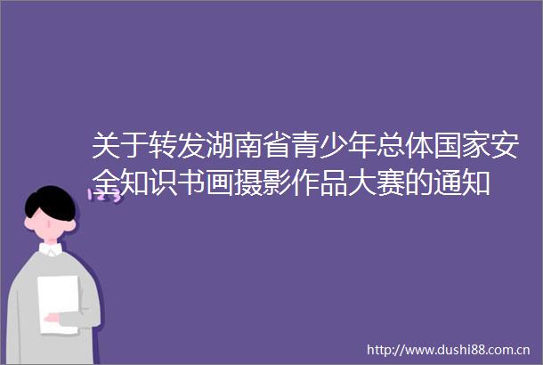 关于转发湖南省青少年总体安全知识书画摄影作品大赛的通知