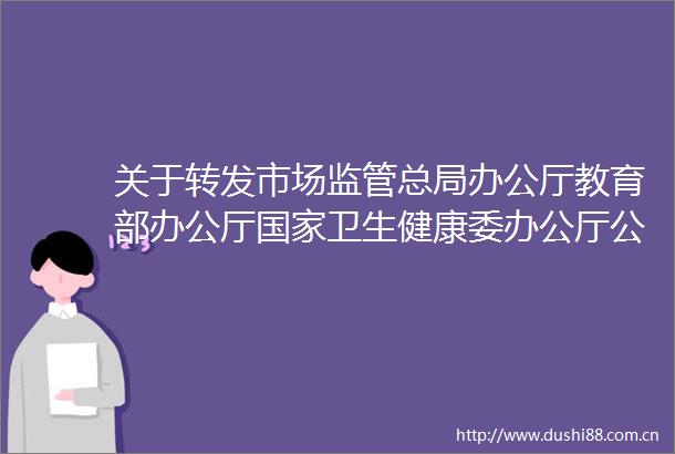 关于转发市场监管总局办公厅教育部办公厅卫生健康委办公厅部办公厅关于做好2021年春季学期学校食品安全工作的通知