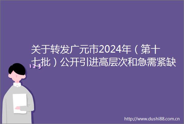 关于转发广元市2024年（第十七批）公开引进高层次和急需紧缺人才公告