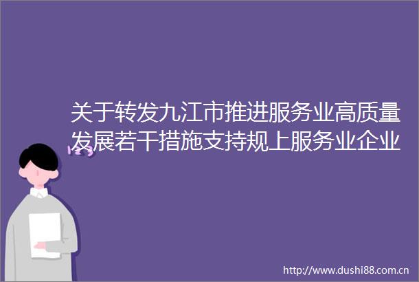 关于转发九江市推进服务业高质量发展若干措施支持规上服务业企业发展强化龙头带动等政策兑现实施细则的通知