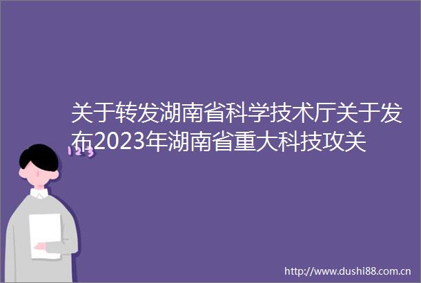 关于转发湖南省科学技术厅关于发布2023年湖南省重大科技攻关揭榜挂帅制项目榜单的通知的通知