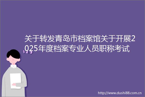 关于转发青岛市档案馆关于开展2025年度档案专业人员职称考试工作的通知的通知