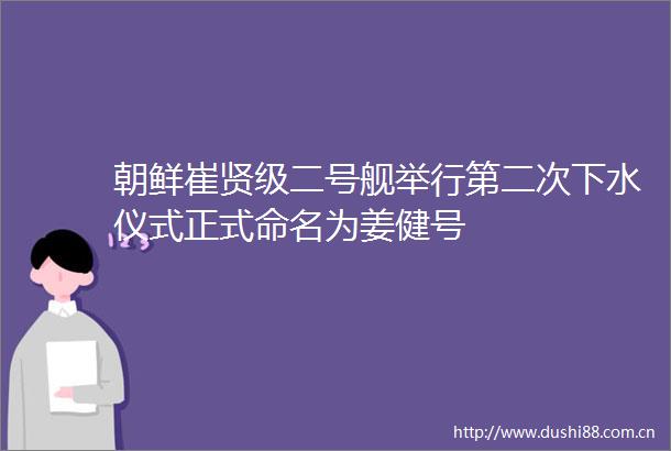 朝鲜崔贤级二号舰举行第二次下水仪式正式命名为姜健号
