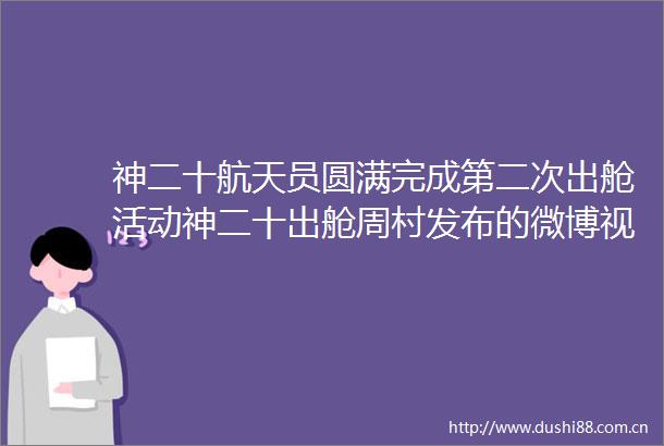 神二十航天员圆满完成第二次出舱活动神二十出舱周村发布的微博视频