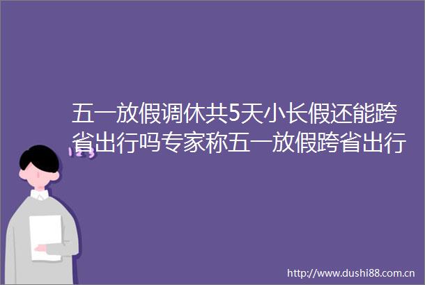 五一放假调休共5天小长假还能跨省出行吗专家称五一放假跨省出行或难实现