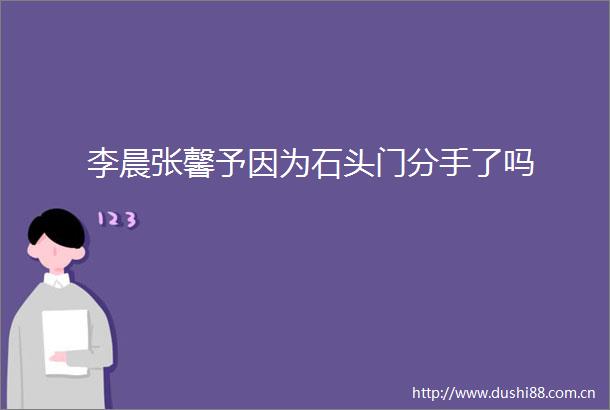 李晨张馨予因为石头门分手了吗