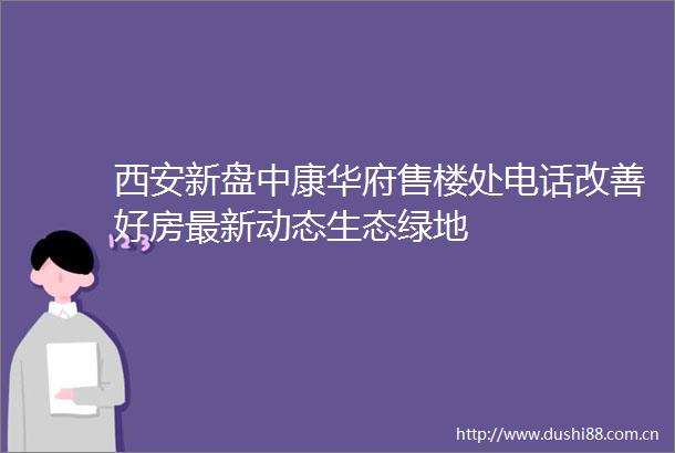 西安新盘中康华府售楼处电话改善好房最新动态生态绿地